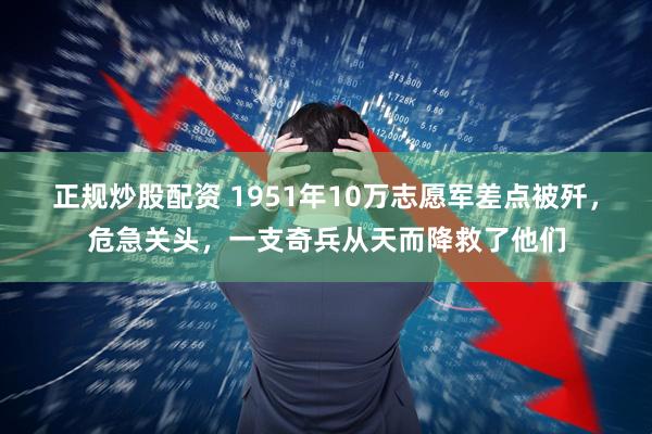 正规炒股配资 1951年10万志愿军差点被歼,危急关头,一支奇兵从天而降救了他们