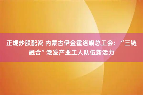 正规炒股配资 内蒙古伊金霍洛旗总工会:“三链融合”激发产业工人队伍新活力