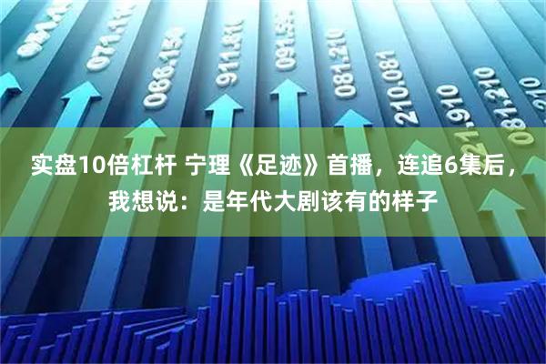 实盘10倍杠杆 宁理《足迹》首播,连追6集后,我想说:是年代大剧该有的样子