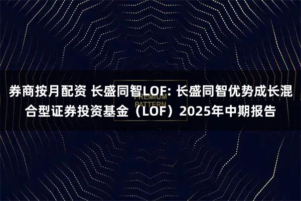 券商按月配资 长盛同智LOF: 长盛同智优势成长混合型证券投资基金(LOF)2025年中期报告