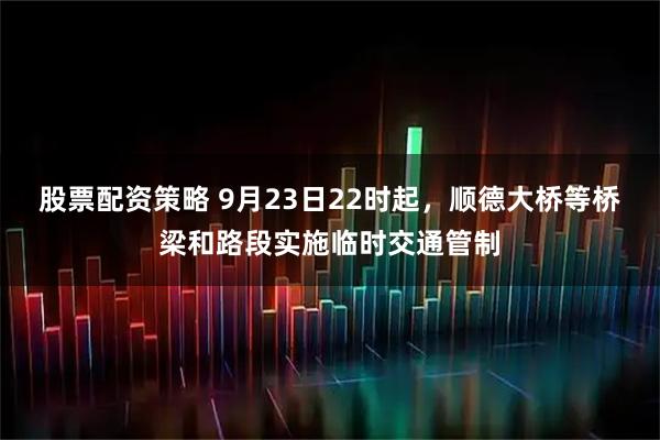 股票配资策略 9月23日22时起,顺德大桥等桥梁和路段实施临时交通管制