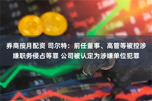 券商按月配资 司尔特:前任董事、高管等被控涉嫌职务侵占等罪 公司被认定为涉嫌单位犯罪