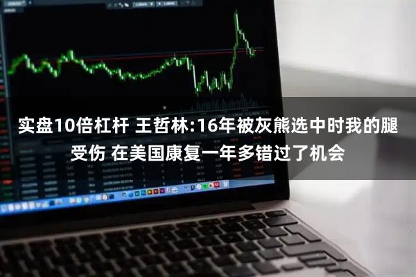 实盘10倍杠杆 王哲林:16年被灰熊选中时我的腿受伤 在美国康复一年多错过了机会