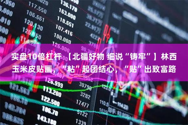 实盘10倍杠杆 【北疆好物 细说“铸牢”】林西玉米皮贴画,“粘”起团结心,“贴”出致富路