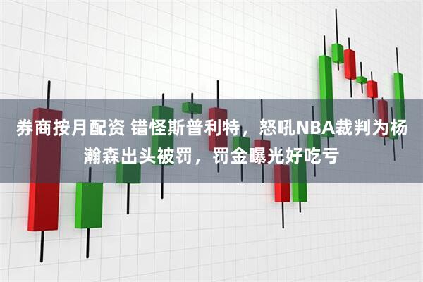 券商按月配资 错怪斯普利特，怒吼NBA裁判为杨瀚森出头被罚，罚金曝光好吃亏