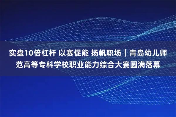 实盘10倍杠杆 以赛促能 扬帆职场｜青岛幼儿师范高等专科学校职业能力综合大赛圆满落幕