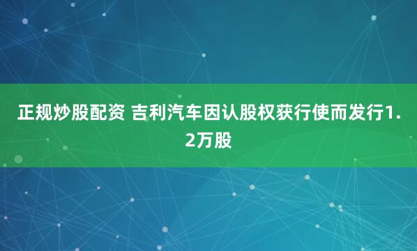 正规炒股配资 吉利汽车因认股权获行使而发行1.2万股