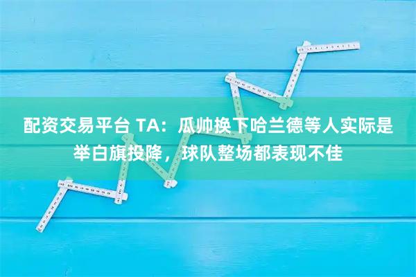 配资交易平台 TA：瓜帅换下哈兰德等人实际是举白旗投降，球队整场都表现不佳