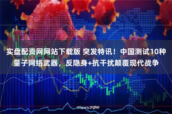 实盘配资网网站下载版 突发特讯！中国测试10种量子网络武器，反隐身+抗干扰颠覆现代战争