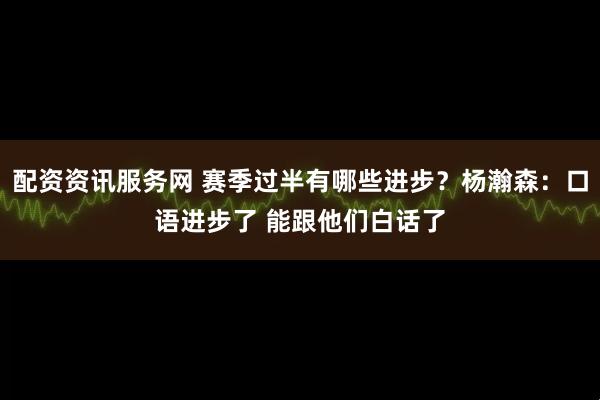 配资资讯服务网 赛季过半有哪些进步？杨瀚森：口语进步了 能跟他们白话了