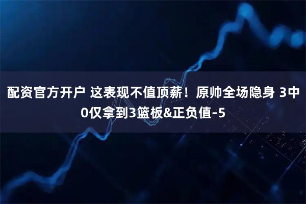 配资官方开户 这表现不值顶薪！原帅全场隐身 3中0仅拿到3篮板&正负值-5