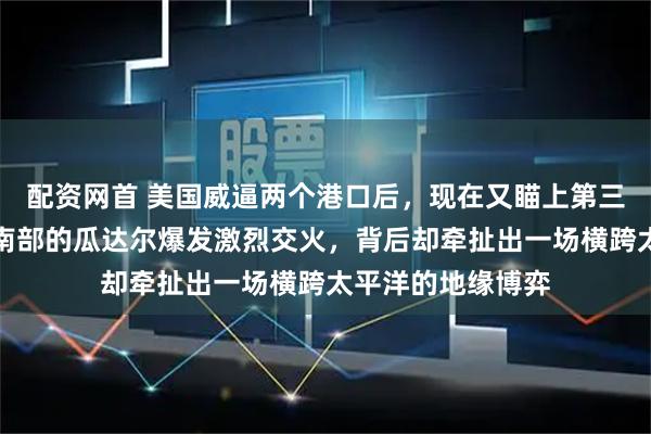 配资网首 美国威逼两个港口后，现在又瞄上第三个：巴基斯坦西南部的瓜达尔爆发激烈交火，背后却牵扯出一场横跨太平洋的地缘博弈