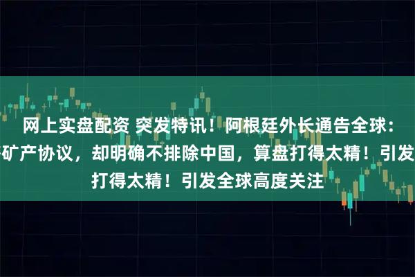网上实盘配资 突发特讯！阿根廷外长通告全球：阿根廷与美签矿产协议，却明确不排除中国，算盘打得太精！引发全球高度关注
