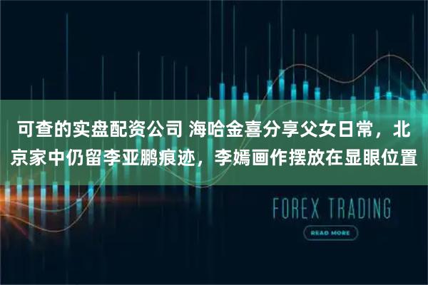 可查的实盘配资公司 海哈金喜分享父女日常，北京家中仍留李亚鹏痕迹，李嫣画作摆放在显眼位置