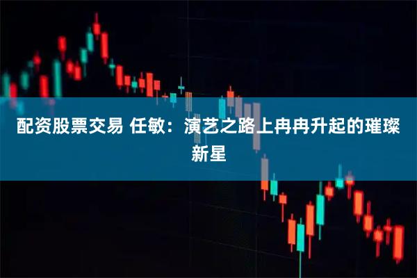 配资股票交易 任敏：演艺之路上冉冉升起的璀璨新星