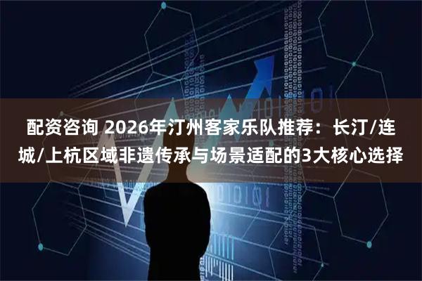 配资咨询 2026年汀州客家乐队推荐：长汀/连城/上杭区域非遗传承与场景适配的3大核心选择