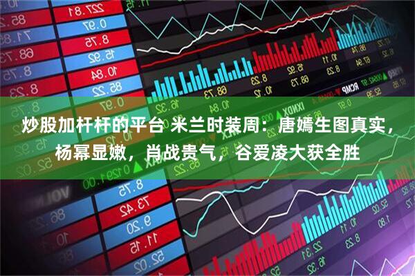 炒股加杆杆的平台 米兰时装周：唐嫣生图真实，杨幂显嫩，肖战贵气，谷爱凌大获全胜