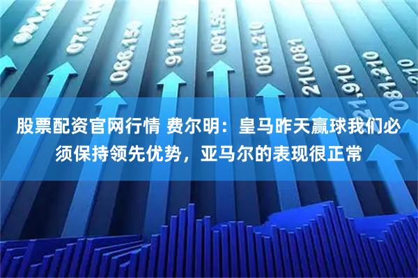 股票配资官网行情 费尔明：皇马昨天赢球我们必须保持领先优势，亚马尔的表现很正常