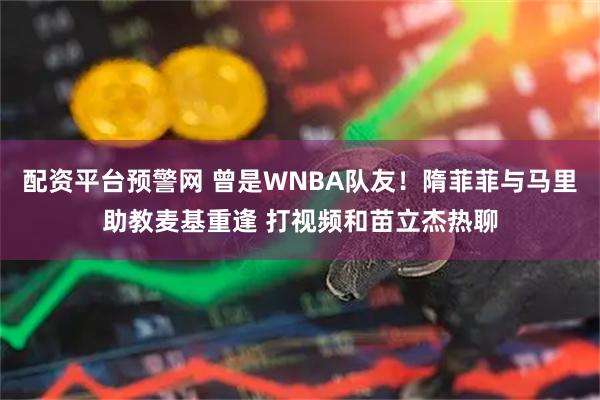 配资平台预警网 曾是WNBA队友！隋菲菲与马里助教麦基重逢 打视频和苗立杰热聊