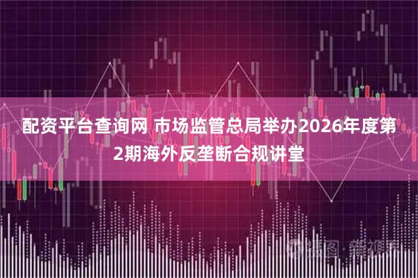 配资平台查询网 市场监管总局举办2026年度第2期海外反垄断合规讲堂