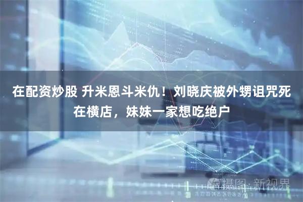 在配资炒股 升米恩斗米仇！刘晓庆被外甥诅咒死在横店，妹妹一家想吃绝户