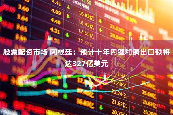 股票配资市场 阿根廷：预计十年内锂和铜出口额将达327亿美元