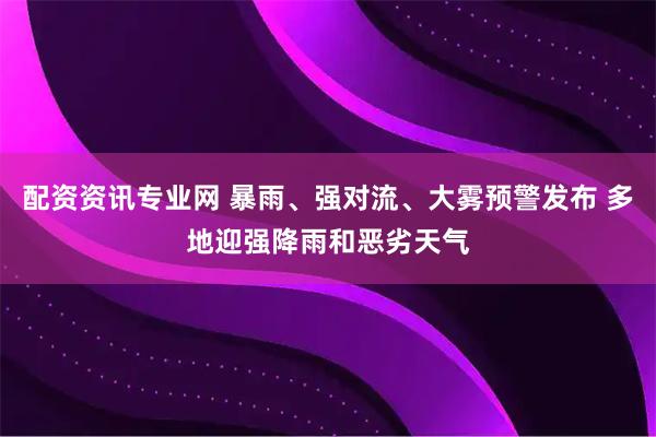 配资资讯专业网 暴雨、强对流、大雾预警发布 多地迎强降雨和恶劣天气