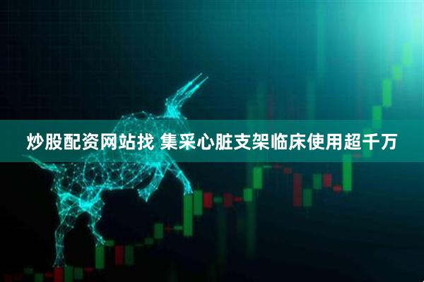 炒股配资网站找 集采心脏支架临床使用超千万