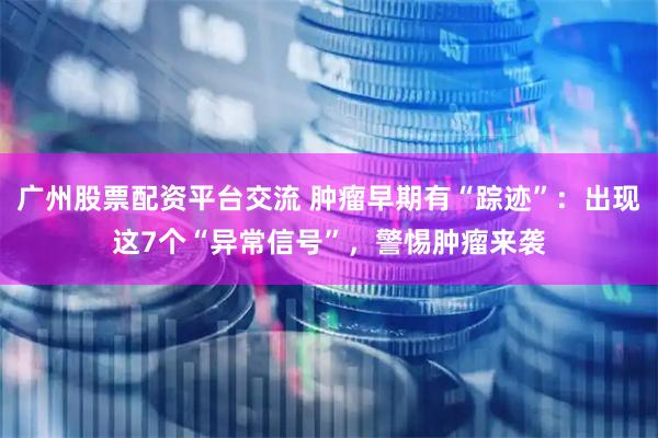 广州股票配资平台交流 肿瘤早期有“踪迹”：出现这7个“异常信号”，警惕肿瘤来袭