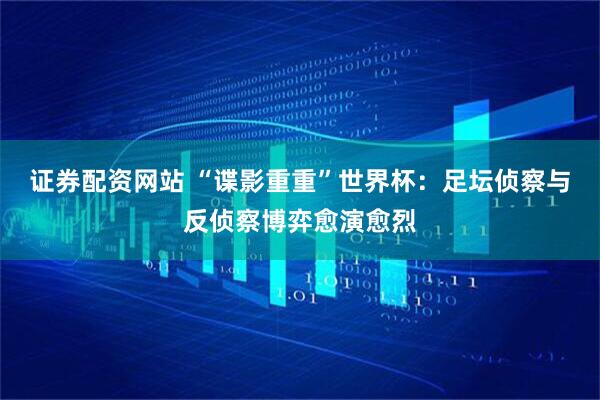 证券配资网站 “谍影重重”世界杯：足坛侦察与反侦察博弈愈演愈烈
