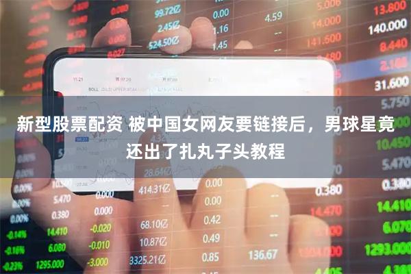 新型股票配资 被中国女网友要链接后，男球星竟还出了扎丸子头教程
