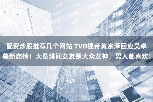 配资炒股推荐几个网站 TVB视帝黄宗泽回应吴卓羲新恋情！大赞绯闻女友是大众女神，男人都喜欢！
