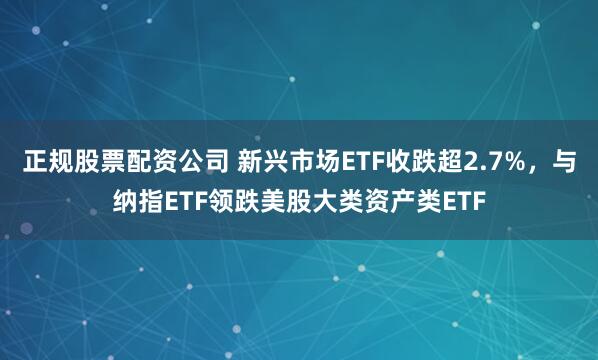 正规股票配资公司 新兴市场ETF收跌超2.7%，与纳指ETF领跌美股大类资产类ETF