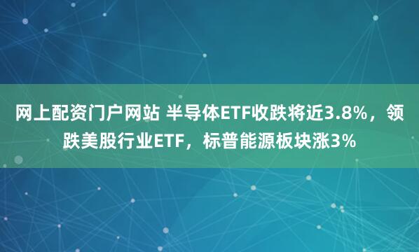 网上配资门户网站 半导体ETF收跌将近3.8%，领跌美股行业ETF，标普能源板块涨3%