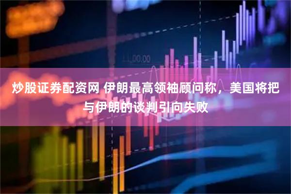 炒股证券配资网 伊朗最高领袖顾问称，美国将把与伊朗的谈判引向失败