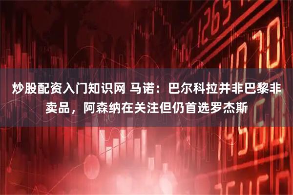 炒股配资入门知识网 马诺：巴尔科拉并非巴黎非卖品，阿森纳在关注但仍首选罗杰斯