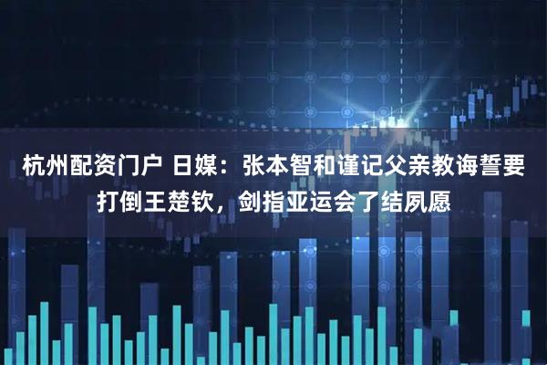 杭州配资门户 日媒:张本智和谨记父亲教诲誓要打倒王楚钦,剑指亚运会了结夙愿