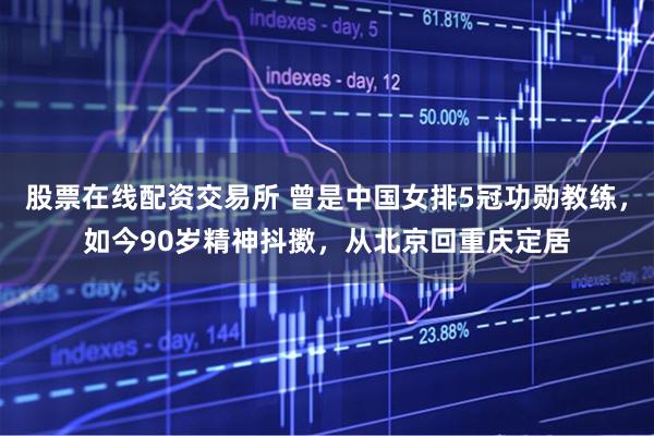 股票在线配资交易所 曾是中国女排5冠功勋教练,如今90岁精神抖擞,从北京回重庆定居