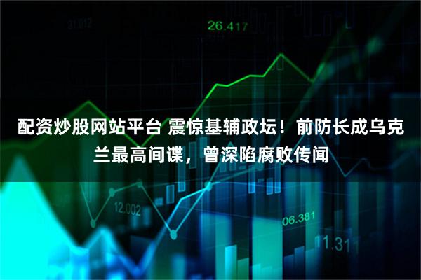 配资炒股网站平台 震惊基辅政坛!前防长成乌克兰最高间谍,曾深陷腐败传闻