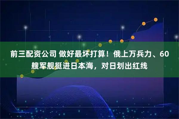 前三配资公司 做好最坏打算!俄上万兵力、60艘军舰挺进日本海,对日划出红线