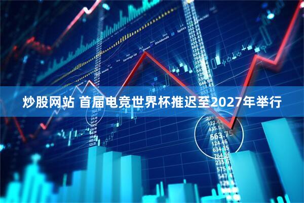 炒股网站 首届电竞世界杯推迟至2027年举行