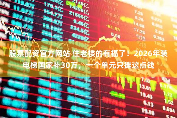 股票配资官方网站 住老楼的有福了！2026年装电梯国家补30万，一个单元只摊这点钱
