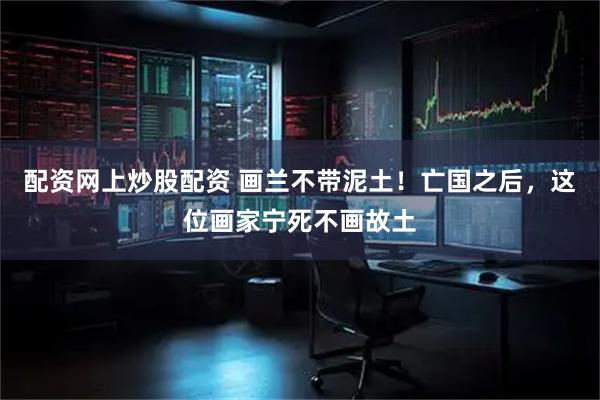 配资网上炒股配资 画兰不带泥土！亡国之后，这位画家宁死不画故土