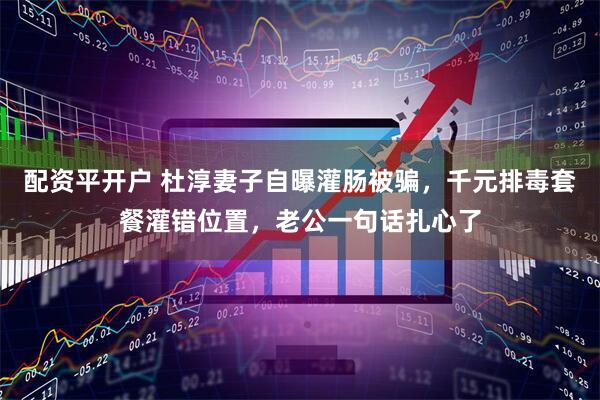 配资平开户 杜淳妻子自曝灌肠被骗，千元排毒套餐灌错位置，老公一句话扎心了