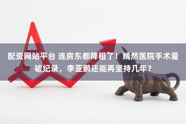 配资网站平台 连房东都降租了！嫣然医院手术量破纪录，李亚鹏还能再坚持几年？