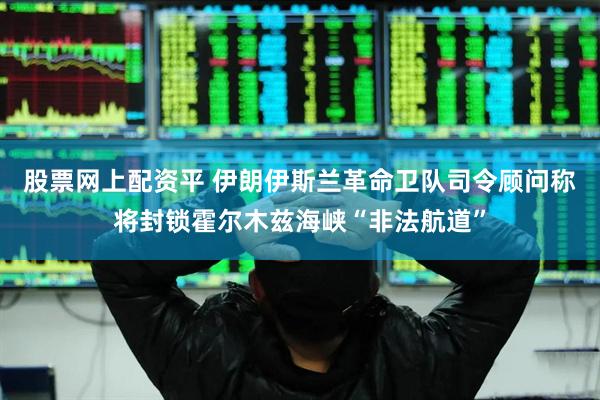 股票网上配资平 伊朗伊斯兰革命卫队司令顾问称将封锁霍尔木兹海峡“非法航道”